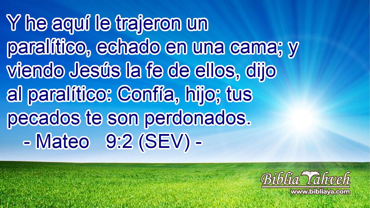 Y he aquí le trajeron un paralítico, echado en una cama; y viendo Jesús la fe de ellos, dijo al paralítico: Confía, hijo; tus pecados te son perdonados.