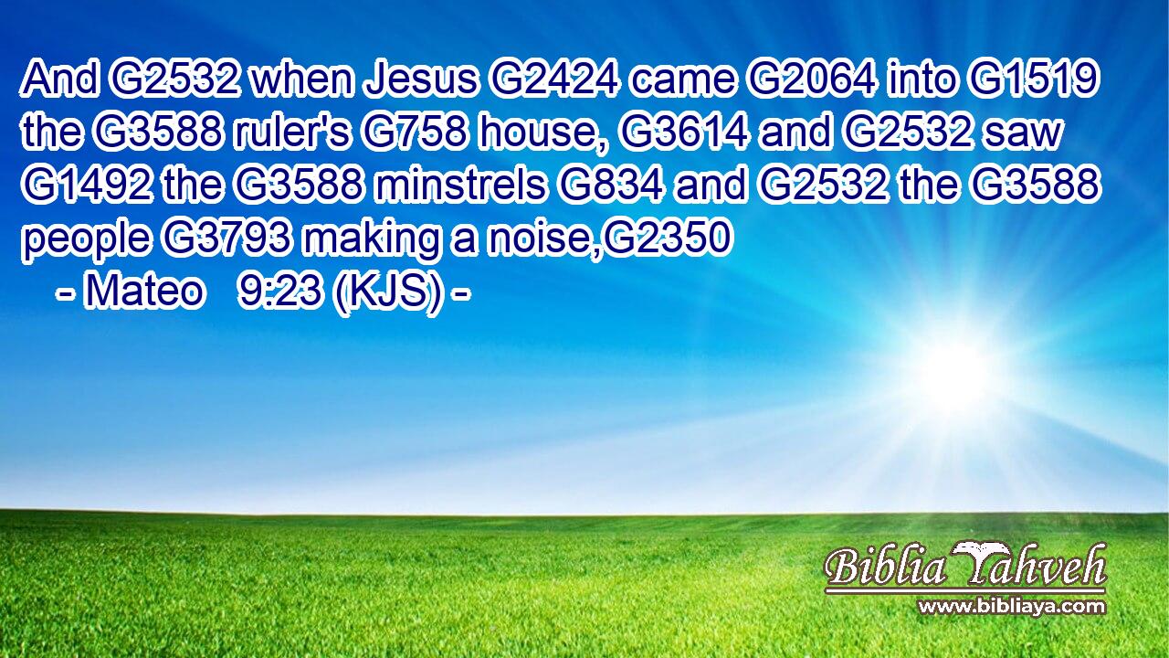 And G2532 when Jesus G2424 came G2064 into G1519 the G3588 ruler's G758 house, G3614 and G2532 saw G1492 the G3588 minstrels G834 and G2532 the G3588 people G3793 making a noise,G2350