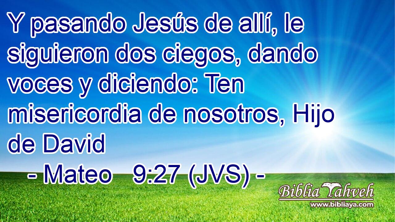 Y pasando Jesús de allí, le siguieron dos ciegos, dando voces y diciendo: Ten misericordia de nosotros, Hijo de David
