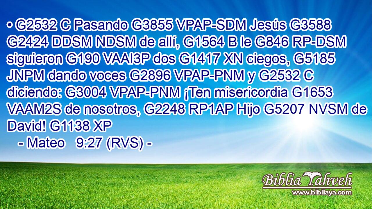 • G2532 C Pasando G3855 VPAP-SDM Jesús G3588 G2424 DDSM NDSM de allí, G1564 B le G846 RP-DSM siguieron G190 VAAI3P dos G1417 XN ciegos, G5185 JNPM dando voces G2896 VPAP-PNM y G2532 C diciendo: G3004 VPAP-PNM ¡Ten misericordia G1653 VAAM2S de nosotros, G2248 RP1AP Hijo G5207 NVSM de David! G1138 XP 
