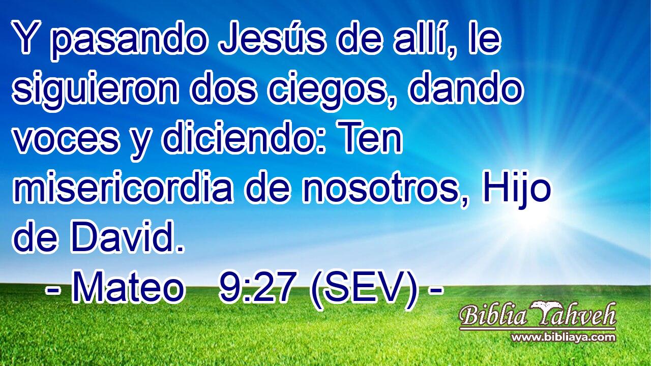 Y pasando Jesús de allí, le siguieron dos ciegos, dando voces y diciendo: Ten misericordia de nosotros, Hijo de David.