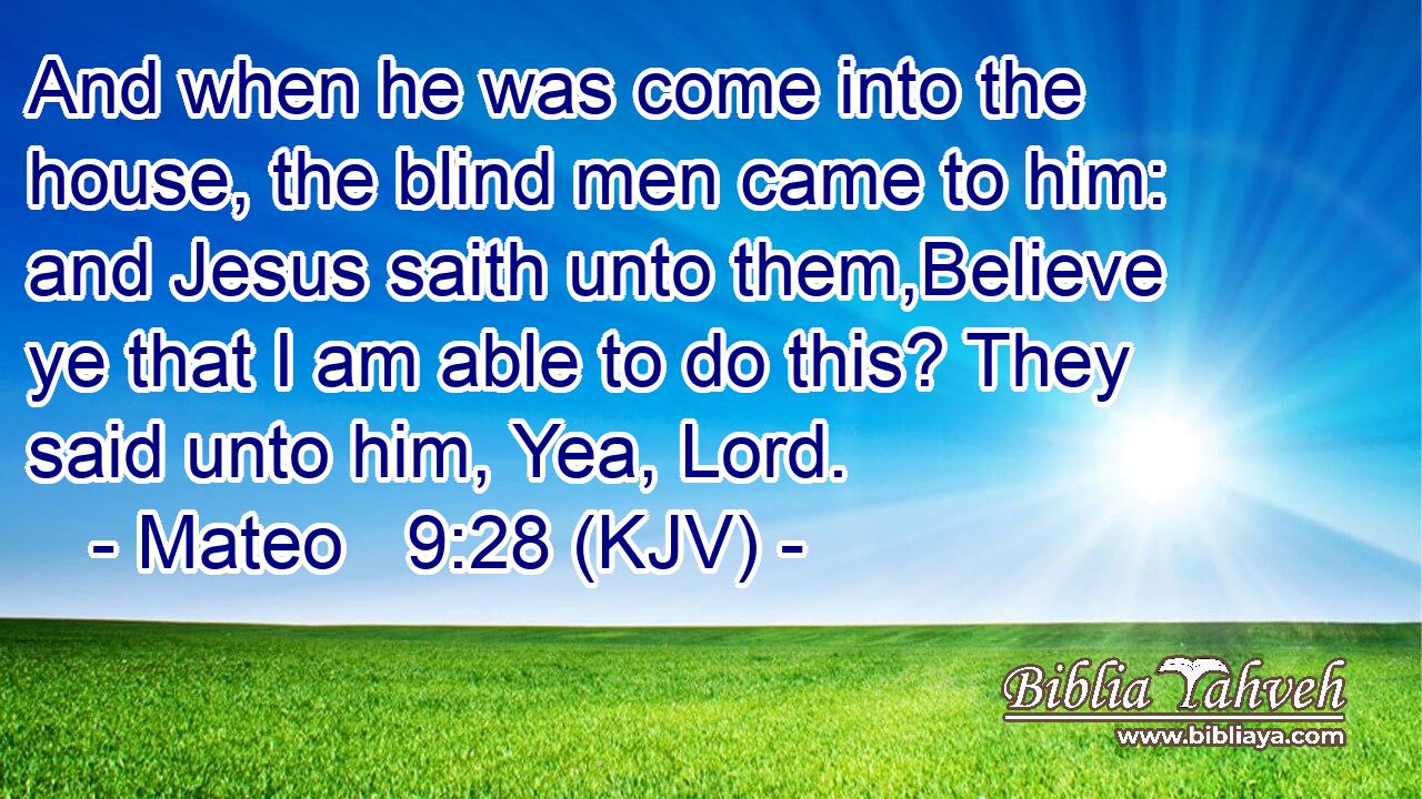 And when he was come into the house, the blind men came to him: and Jesus saith unto them,Believe ye that I am able to do this? They said unto him, Yea, Lord.