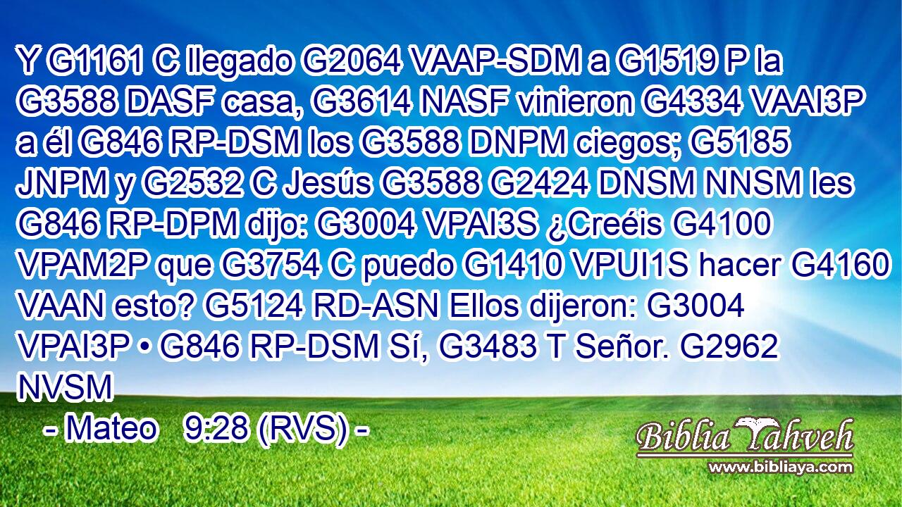 Y G1161 C llegado G2064 VAAP-SDM a G1519 P la G3588 DASF casa, G3614 NASF vinieron G4334 VAAI3P a él G846 RP-DSM los G3588 DNPM ciegos; G5185 JNPM y G2532 C Jesús G3588 G2424 DNSM NNSM les G846 RP-DPM dijo: G3004 VPAI3S ¿Creéis G4100 VPAM2P que G3754 C puedo G1410 VPUI1S hacer G4160 VAAN esto? G5124 RD-ASN Ellos dijeron: G3004 VPAI3P • G846 RP-DSM Sí, G3483 T Señor. G2962 NVSM 