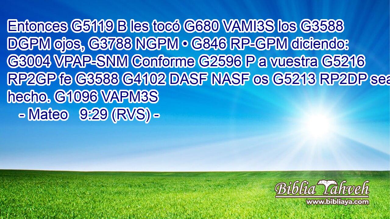 Entonces G5119 B les tocó G680 VAMI3S los G3588 DGPM ojos, G3788 NGPM • G846 RP-GPM diciendo: G3004 VPAP-SNM Conforme G2596 P a vuestra G5216 RP2GP fe G3588 G4102 DASF NASF os G5213 RP2DP sea hecho. G1096 VAPM3S 