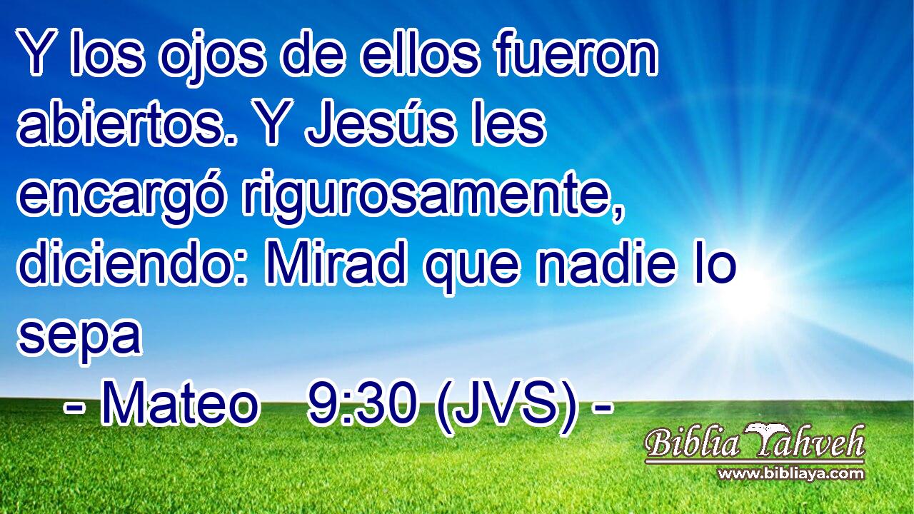 Y los ojos de ellos fueron abiertos. Y Jesús les encargó rigurosamente, diciendo: Mirad que nadie lo sepa