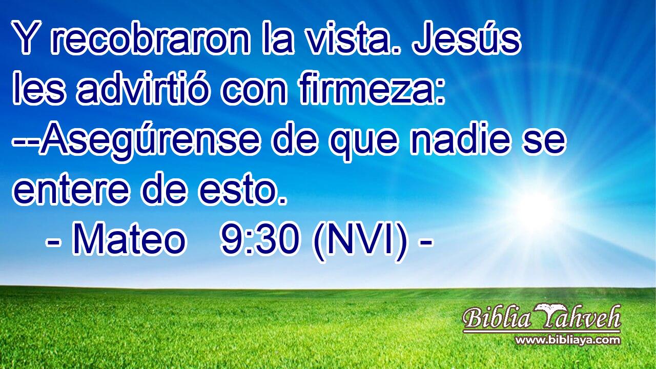  Y recobraron la vista. Jesús les advirtió con firmeza: --Asegúrense de que nadie se entere de esto. 
