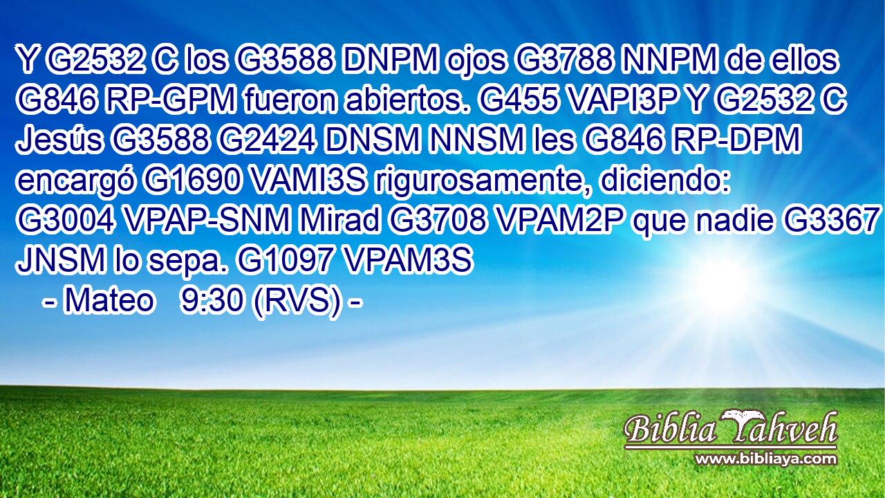 Y G2532 C los G3588 DNPM ojos G3788 NNPM de ellos G846 RP-GPM fueron abiertos. G455 VAPI3P Y G2532 C Jesús G3588 G2424 DNSM NNSM les G846 RP-DPM encargó G1690 VAMI3S rigurosamente, diciendo: G3004 VPAP-SNM Mirad G3708 VPAM2P que nadie G3367 JNSM lo sepa. G1097 VPAM3S 