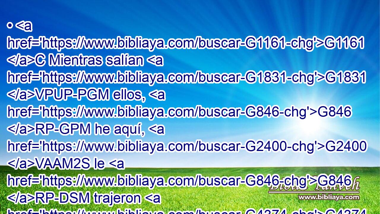• G1161 C Mientras salían G1831 VPUP-PGM ellos, G846 RP-GPM he aquí, G2400 VAAM2S le G846 RP-DSM trajeron G4374 VAAI3P un mudo, G444 G2974 NASM JASM endemoniado. G1139 VPUP-SAM 