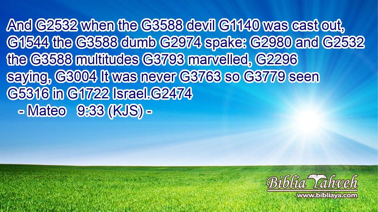 And G2532 when the G3588 devil G1140 was cast out, G1544 the G3588 dumb G2974 spake: G2980 and G2532 the G3588 multitudes G3793 marvelled, G2296 saying, G3004 It was never G3763 so G3779 seen G5316 in G1722 Israel.G2474