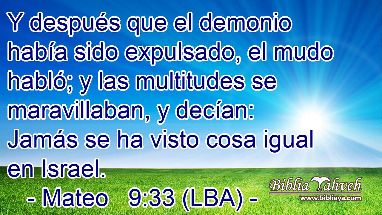 Y después que el demonio había sido expulsado, el mudo habló; y las multitudes se maravillaban, y decían: Jamás se ha visto cosa igual en Israel.