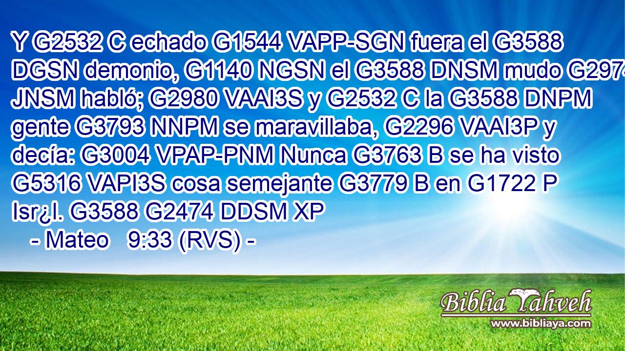 Y G2532 C echado G1544 VAPP-SGN fuera el G3588 DGSN demonio, G1140 NGSN el G3588 DNSM mudo G2974 JNSM habló; G2980 VAAI3S y G2532 C la G3588 DNPM gente G3793 NNPM se maravillaba, G2296 VAAI3P y decía: G3004 VPAP-PNM Nunca G3763 B se ha visto G5316 VAPI3S cosa semejante G3779 B en G1722 P Isr¿l. G3588 G2474 DDSM XP 