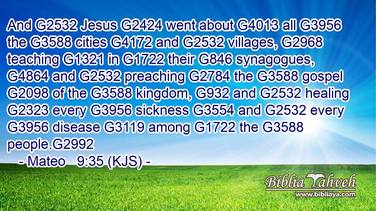 And G2532 Jesus G2424 went about G4013 all G3956 the G3588 cities G4172 and G2532 villages, G2968 teaching G1321 in G1722 their G846 synagogues, G4864 and G2532 preaching G2784 the G3588 gospel G2098 of the G3588 kingdom, G932 and G2532 healing G2323 every G3956 sickness G3554 and G2532 every G3956 disease G3119 among G1722 the G3588 people.G2992