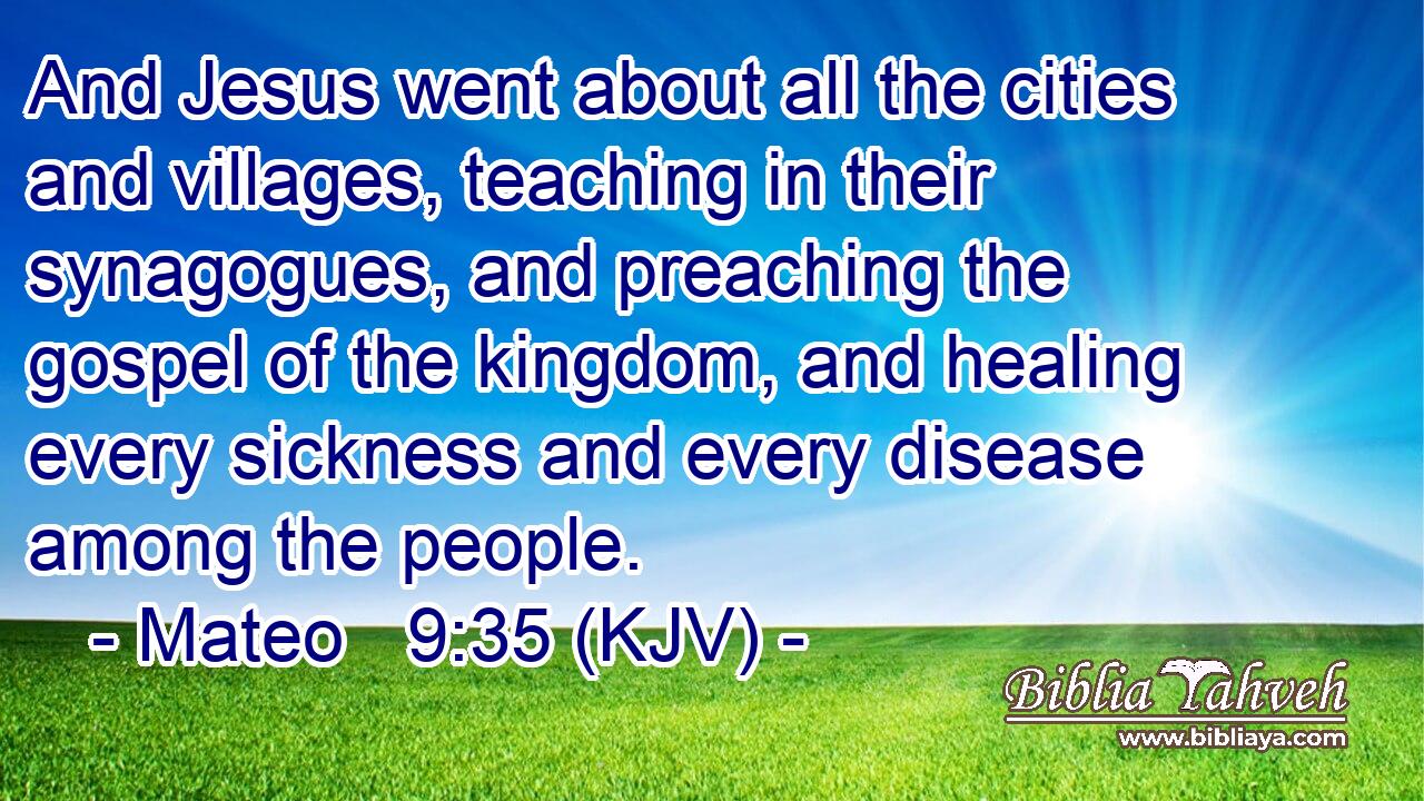 And Jesus went about all the cities and villages, teaching in their synagogues, and preaching the gospel of the kingdom, and healing every sickness and every disease among the people.