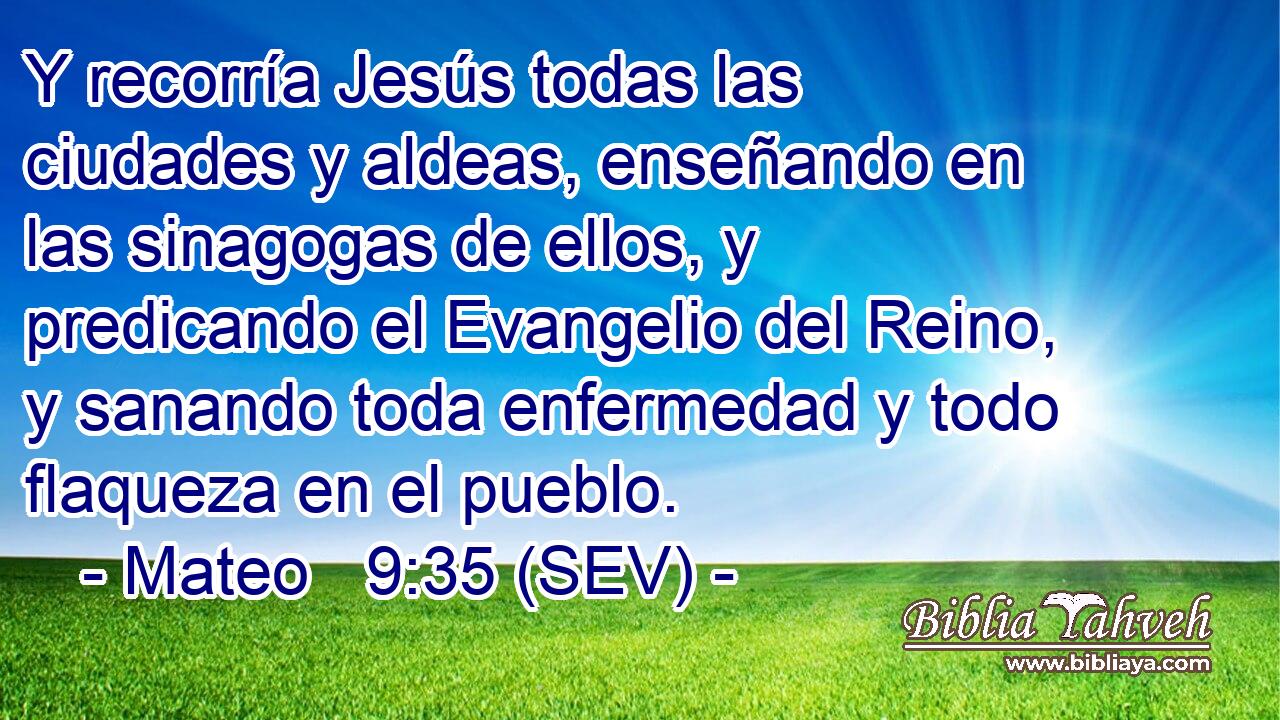 Y recorría Jesús todas las ciudades y aldeas, enseñando en las sinagogas de ellos, y predicando el Evangelio del Reino, y sanando toda enfermedad y todo flaqueza en el pueblo.