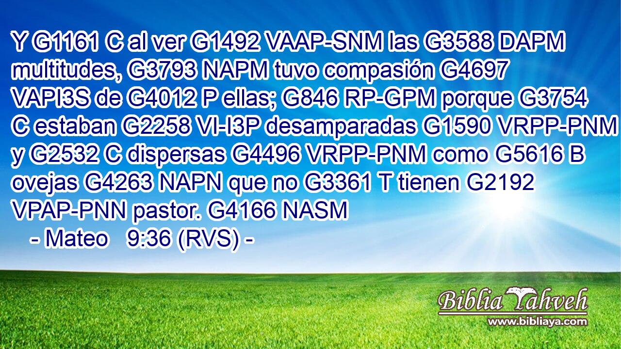 Y G1161 C al ver G1492 VAAP-SNM las G3588 DAPM multitudes, G3793 NAPM tuvo compasión G4697 VAPI3S de G4012 P ellas; G846 RP-GPM porque G3754 C estaban G2258 VI-I3P desamparadas G1590 VRPP-PNM y G2532 C dispersas G4496 VRPP-PNM como G5616 B ovejas G4263 NAPN que no G3361 T tienen G2192 VPAP-PNN pastor. G4166 NASM 