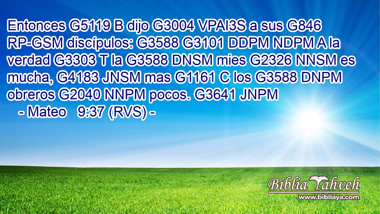 Entonces G5119 B dijo G3004 VPAI3S a sus G846 RP-GSM discípulos: G3588 G3101 DDPM NDPM A la verdad G3303 T la G3588 DNSM mies G2326 NNSM es mucha, G4183 JNSM mas G1161 C los G3588 DNPM obreros G2040 NNPM pocos. G3641 JNPM 