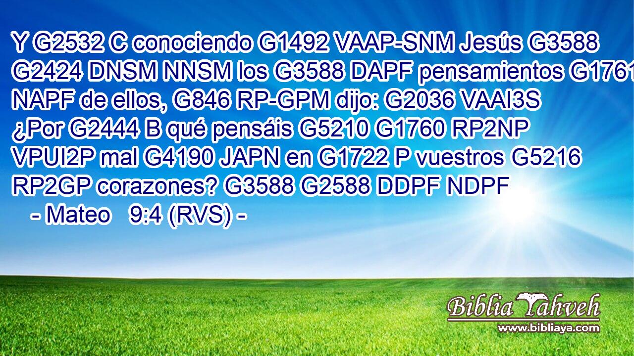 Y G2532 C conociendo G1492 VAAP-SNM Jesús G3588 G2424 DNSM NNSM los G3588 DAPF pensamientos G1761 NAPF de ellos, G846 RP-GPM dijo: G2036 VAAI3S ¿Por G2444 B qué pensáis G5210 G1760 RP2NP VPUI2P mal G4190 JAPN en G1722 P vuestros G5216 RP2GP corazones? G3588 G2588 DDPF NDPF 