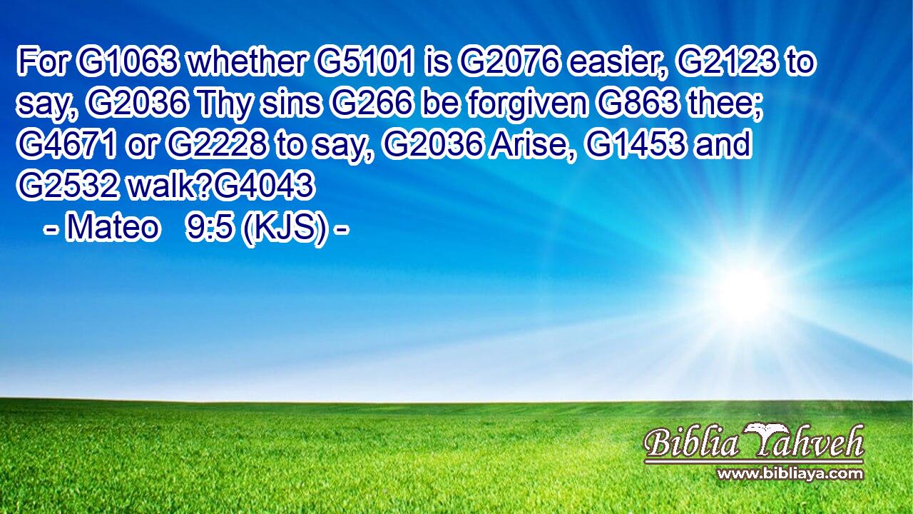 For G1063 whether G5101 is G2076 easier, G2123 to say, G2036 Thy sins G266 be forgiven G863 thee; G4671 or G2228 to say, G2036 Arise, G1453 and G2532 walk?G4043