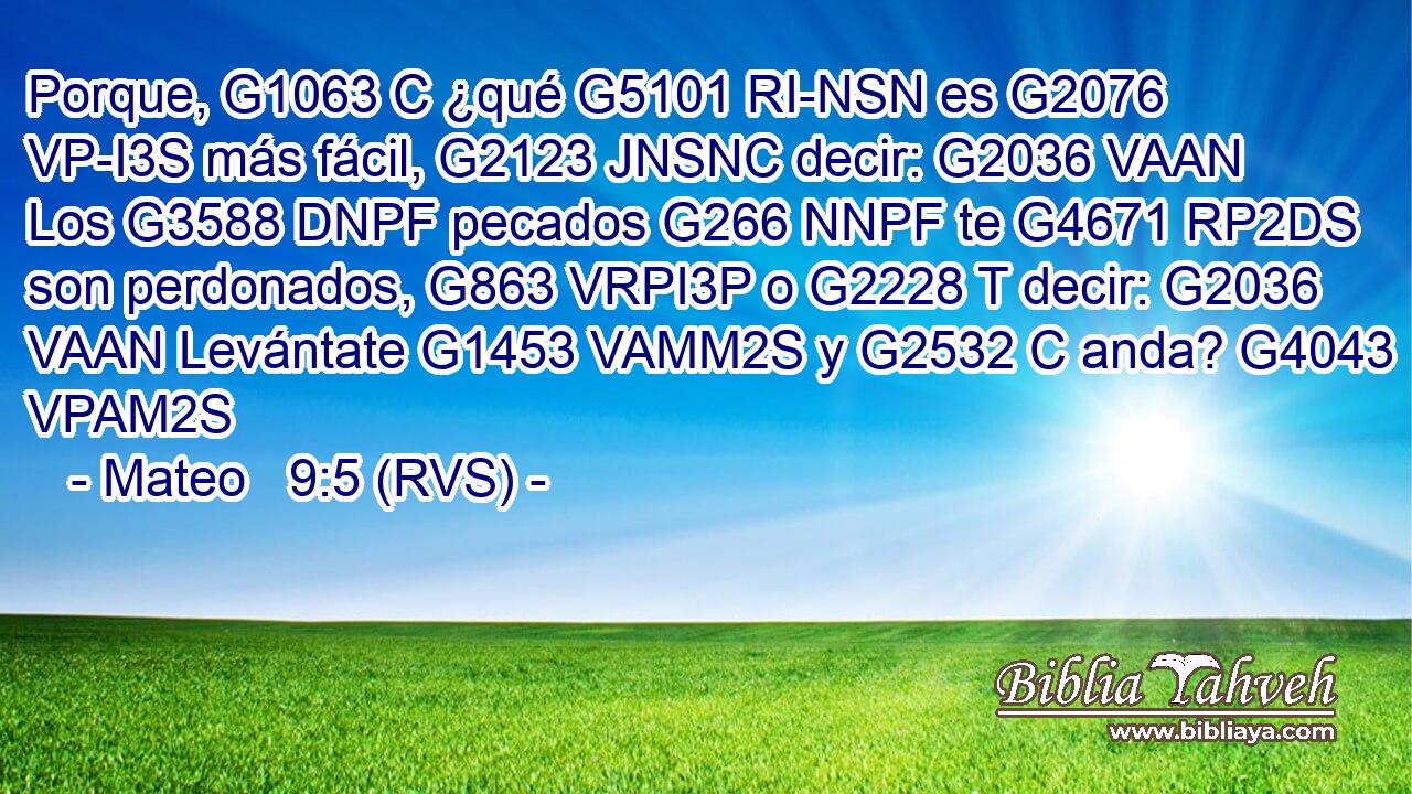 Porque, G1063 C ¿qué G5101 RI-NSN es G2076 VP-I3S más fácil, G2123 JNSNC decir: G2036 VAAN Los G3588 DNPF pecados G266 NNPF te G4671 RP2DS son perdonados, G863 VRPI3P o G2228 T decir: G2036 VAAN Levántate G1453 VAMM2S y G2532 C anda? G4043 VPAM2S 