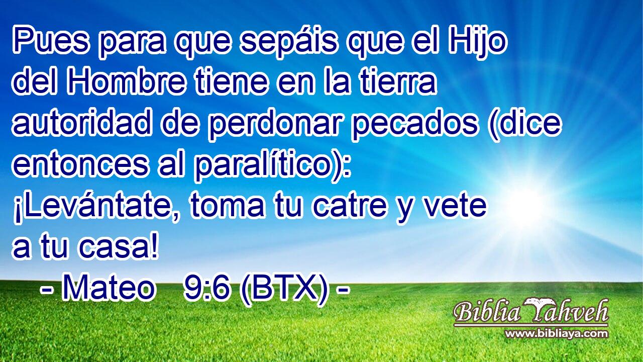 Pues para que sepáis que el Hijo del Hombre tiene en la tierra autoridad de perdonar pecados (dice entonces al paralítico): ¡Levántate, toma tu catre y vete a tu casa!