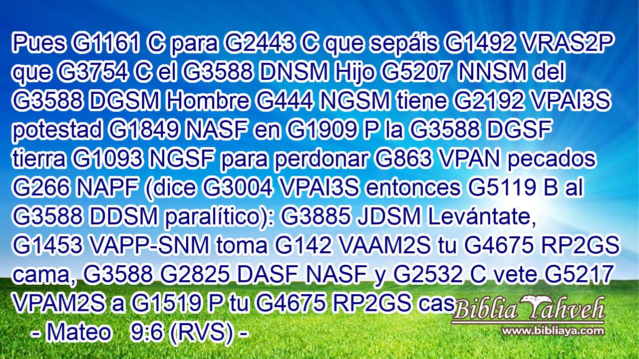 Pues G1161 C para G2443 C que sepáis G1492 VRAS2P que G3754 C el G3588 DNSM Hijo G5207 NNSM del G3588 DGSM Hombre G444 NGSM tiene G2192 VPAI3S potestad G1849 NASF en G1909 P la G3588 DGSF tierra G1093 NGSF para perdonar G863 VPAN pecados G266 NAPF (dice G3004 VPAI3S entonces G5119 B al G3588 DDSM paralítico): G3885 JDSM Levántate, G1453 VAPP-SNM toma G142 VAAM2S tu G4675 RP2GS cama, G3588 G2825 DASF NASF y G2532 C vete G5217 VPAM2S a G1519 P tu G4675 RP2GS cas