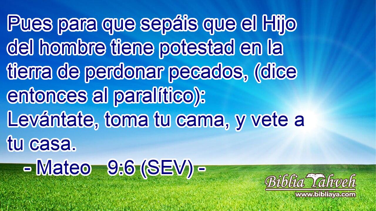 Pues para que sepáis que el Hijo del hombre tiene potestad en la tierra de perdonar pecados, (dice entonces al paralítico): Levántate, toma tu cama, y vete a tu casa.