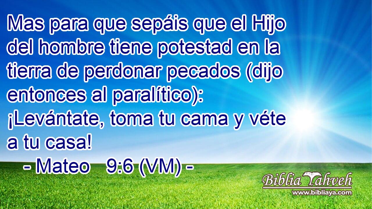  Mas para que sepáis que el Hijo del hombre tiene potestad en la tierra de perdonar pecados (dijo entonces al paralítico): ¡Levántate, toma tu cama y véte a tu casa! 