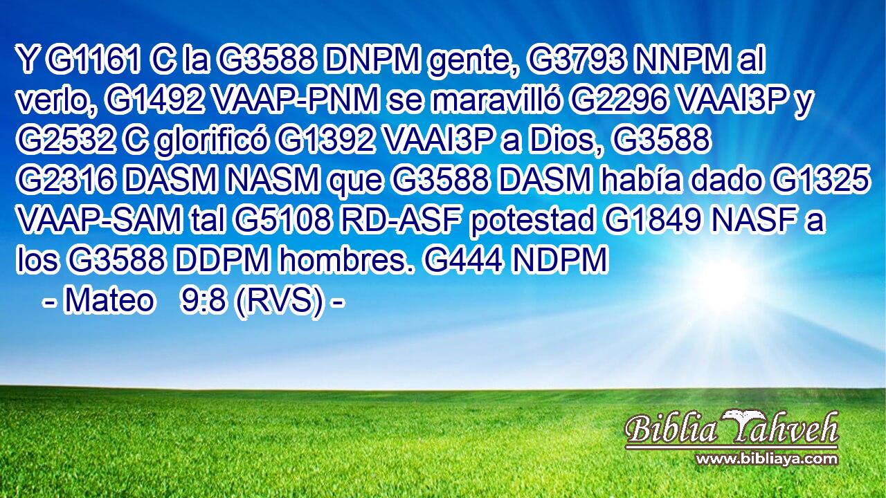 Y G1161 C la G3588 DNPM gente, G3793 NNPM al verlo, G1492 VAAP-PNM se maravilló G2296 VAAI3P y G2532 C glorificó G1392 VAAI3P a Dios, G3588 G2316 DASM NASM que G3588 DASM había dado G1325 VAAP-SAM tal G5108 RD-ASF potestad G1849 NASF a los G3588 DDPM hombres. G444 NDPM 