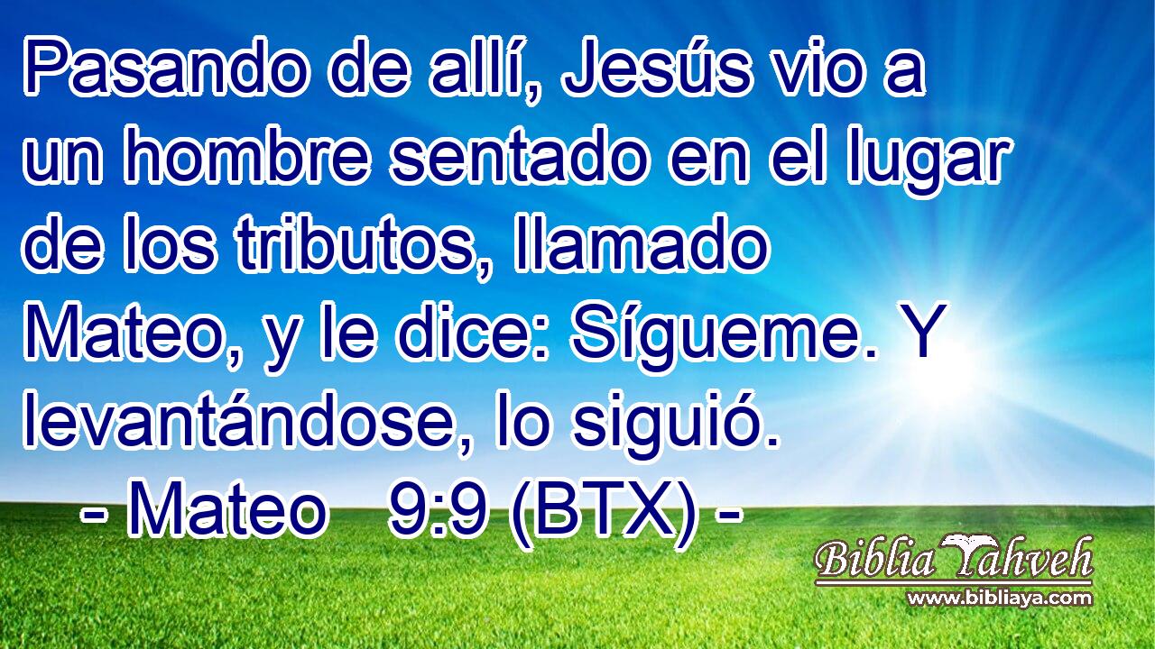 Pasando de allí, Jesús vio a un hombre sentado en el lugar de los tributos, llamado Mateo, y le dice: Sígueme. Y levantándose, lo siguió.