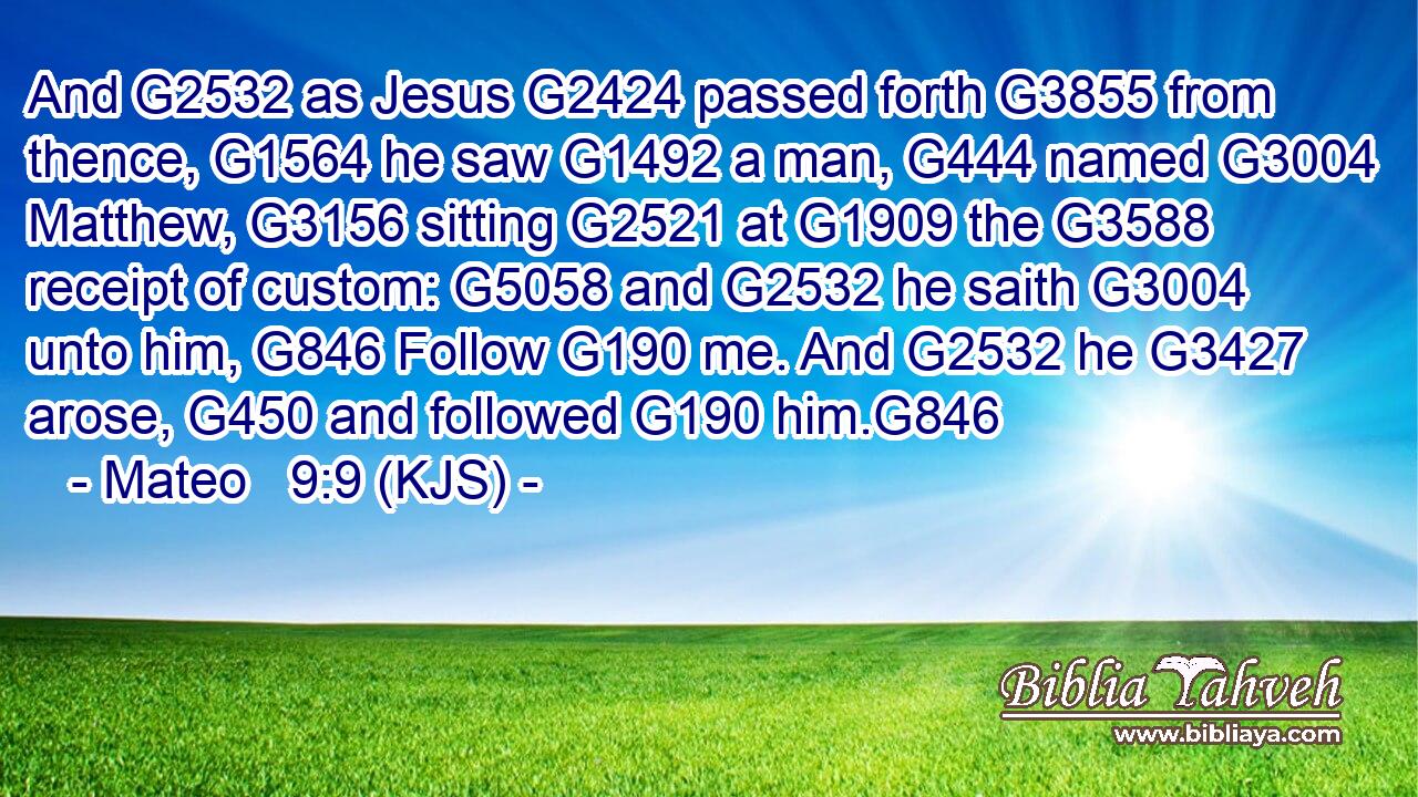 And G2532 as Jesus G2424 passed forth G3855 from thence, G1564 he saw G1492 a man, G444 named G3004 Matthew, G3156 sitting G2521 at G1909 the G3588 receipt of custom: G5058 and G2532 he saith G3004 unto him, G846 Follow G190 me. And G2532 he G3427 arose, G450 and followed G190 him.G846