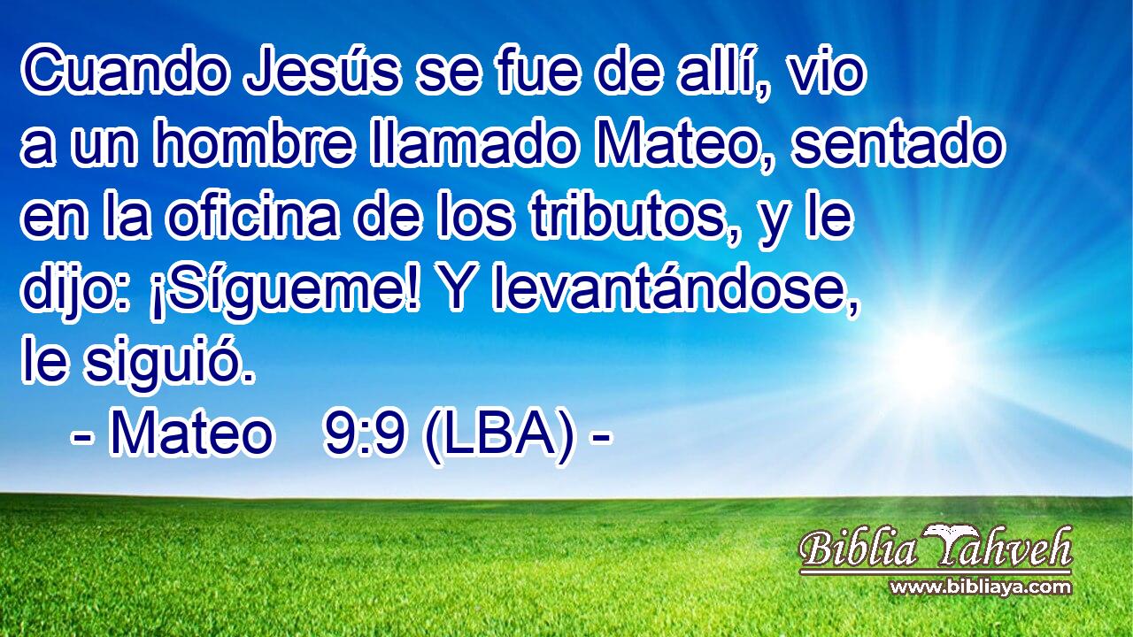 Cuando Jesús se fue de allí, vio a un hombre llamado Mateo, sentado en la oficina de los tributos, y le dijo: ¡Sígueme! Y levantándose, le siguió.
