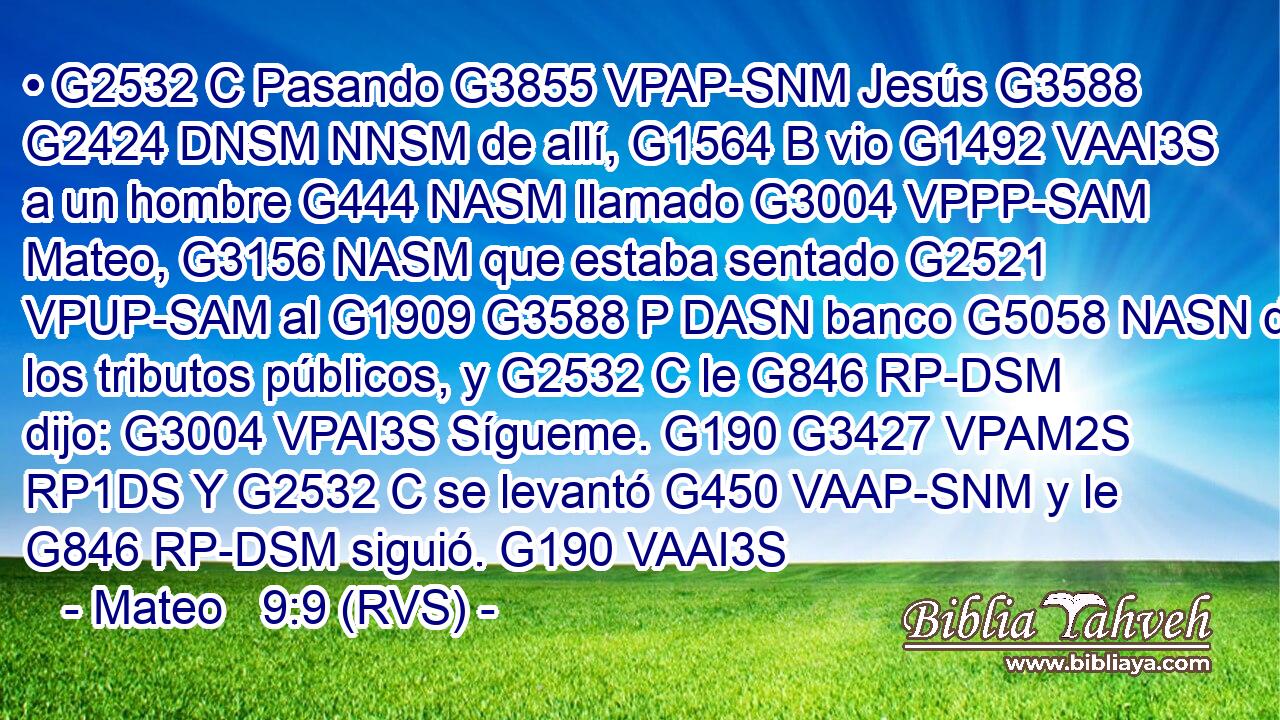 • G2532 C Pasando G3855 VPAP-SNM Jesús G3588 G2424 DNSM NNSM de allí, G1564 B vio G1492 VAAI3S a un hombre G444 NASM llamado G3004 VPPP-SAM Mateo, G3156 NASM que estaba sentado G2521 VPUP-SAM al G1909 G3588 P DASN banco G5058 NASN de los tributos públicos, y G2532 C le G846 RP-DSM dijo: G3004 VPAI3S Sígueme. G190 G3427 VPAM2S RP1DS Y G2532 C se levantó G450 VAAP-SNM y le G846 RP-DSM siguió. G190 VAAI3S 