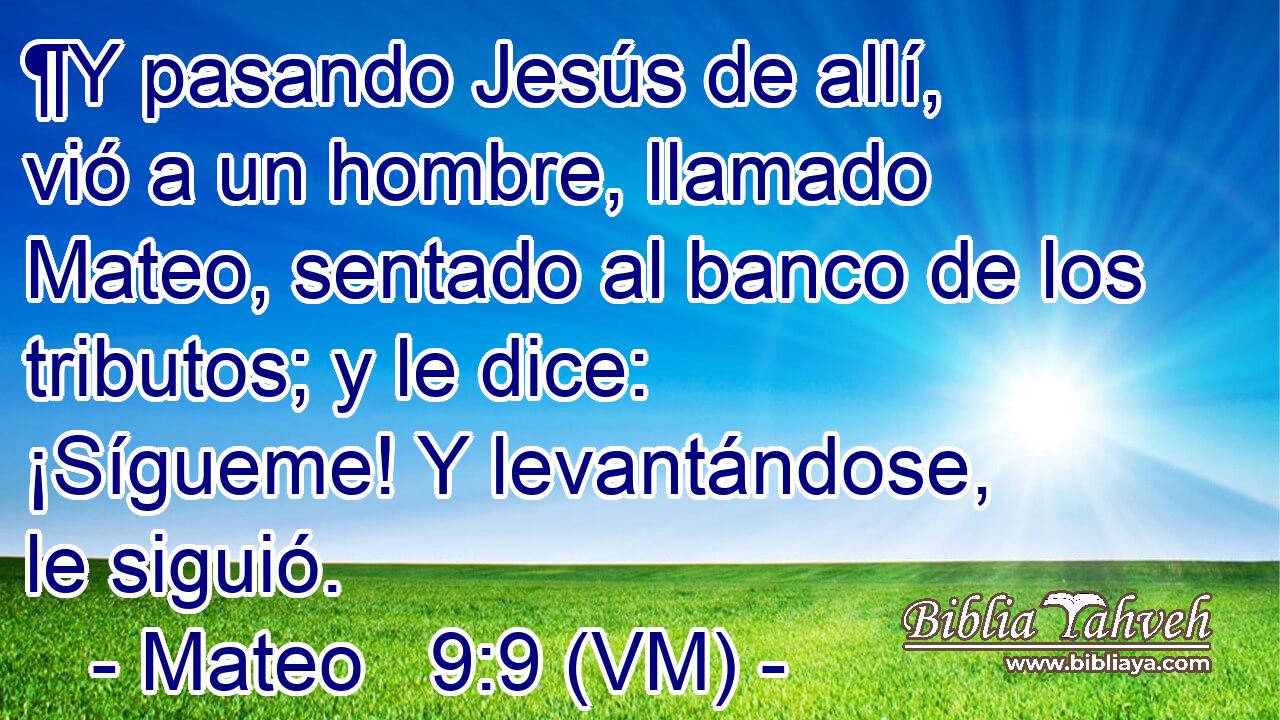  ¶Y pasando Jesús de allí, vió a un hombre, llamado Mateo, sentado al banco de los tributos; y le dice: ¡Sígueme! Y levantándose, le siguió. 