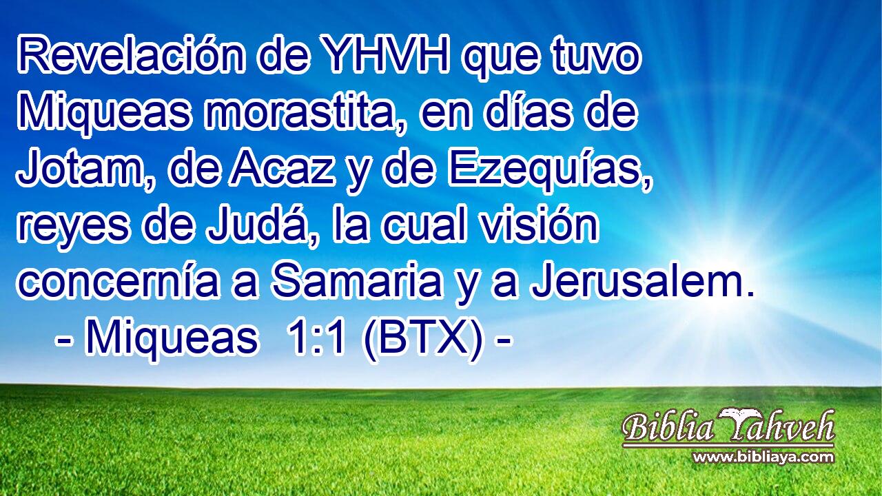Revelación de YHVH que tuvo Miqueas morastita, en días de Jotam, de Acaz y de Ezequías, reyes de Judá, la cual visión concernía a Samaria y a Jerusalem.