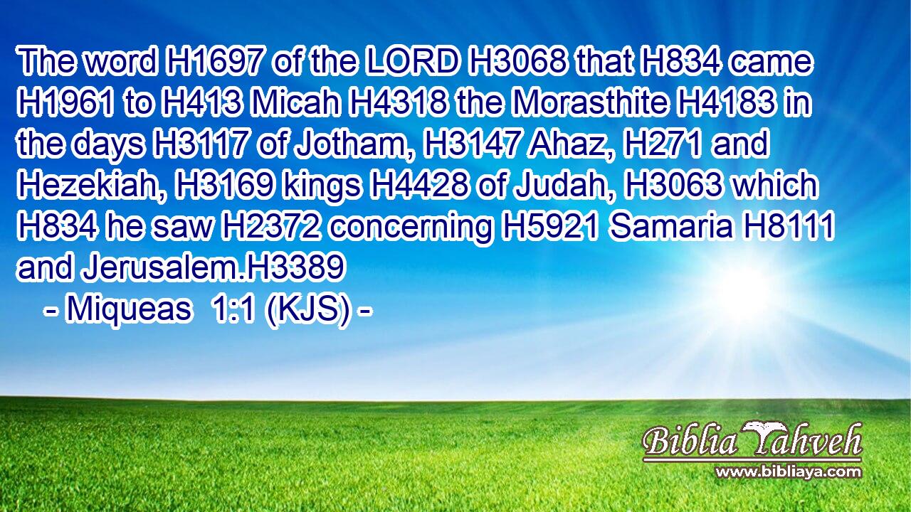 The word H1697 of the LORD H3068 that H834 came H1961 to H413 Micah H4318 the Morasthite H4183 in the days H3117 of Jotham, H3147 Ahaz, H271 and Hezekiah, H3169 kings H4428 of Judah, H3063 which H834 he saw H2372 concerning H5921 Samaria H8111 and Jerusalem.H3389