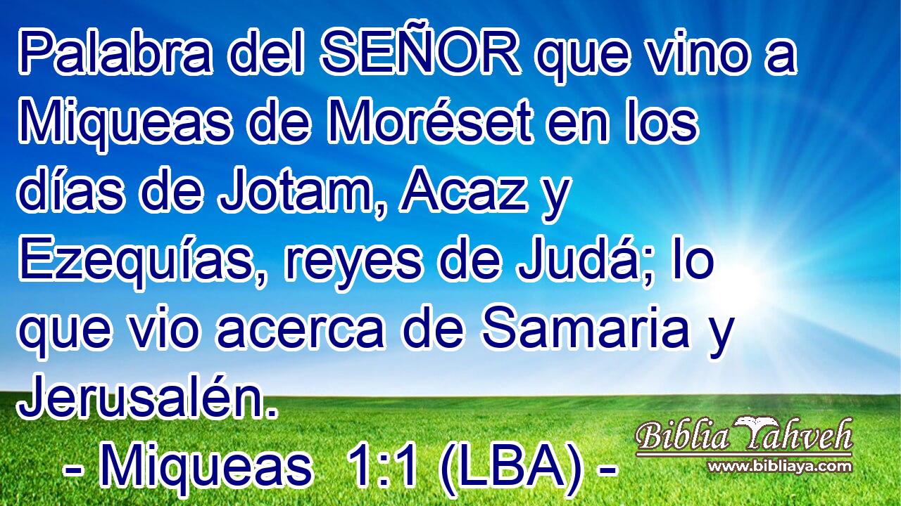 Palabra del SEÑOR que vino a Miqueas de Moréset en los días de Jotam, Acaz y Ezequías, reyes de Judá; lo que vio acerca de Samaria y Jerusalén.