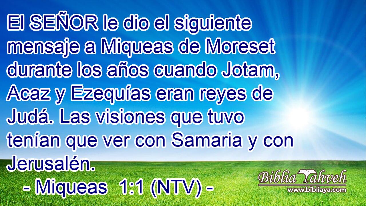 El SEÑOR le dio el siguiente mensaje a Miqueas de Moreset durante los años cuando Jotam, Acaz y Ezequías eran reyes de Judá. Las visiones que tuvo tenían que ver con Samaria y con Jerusalén.