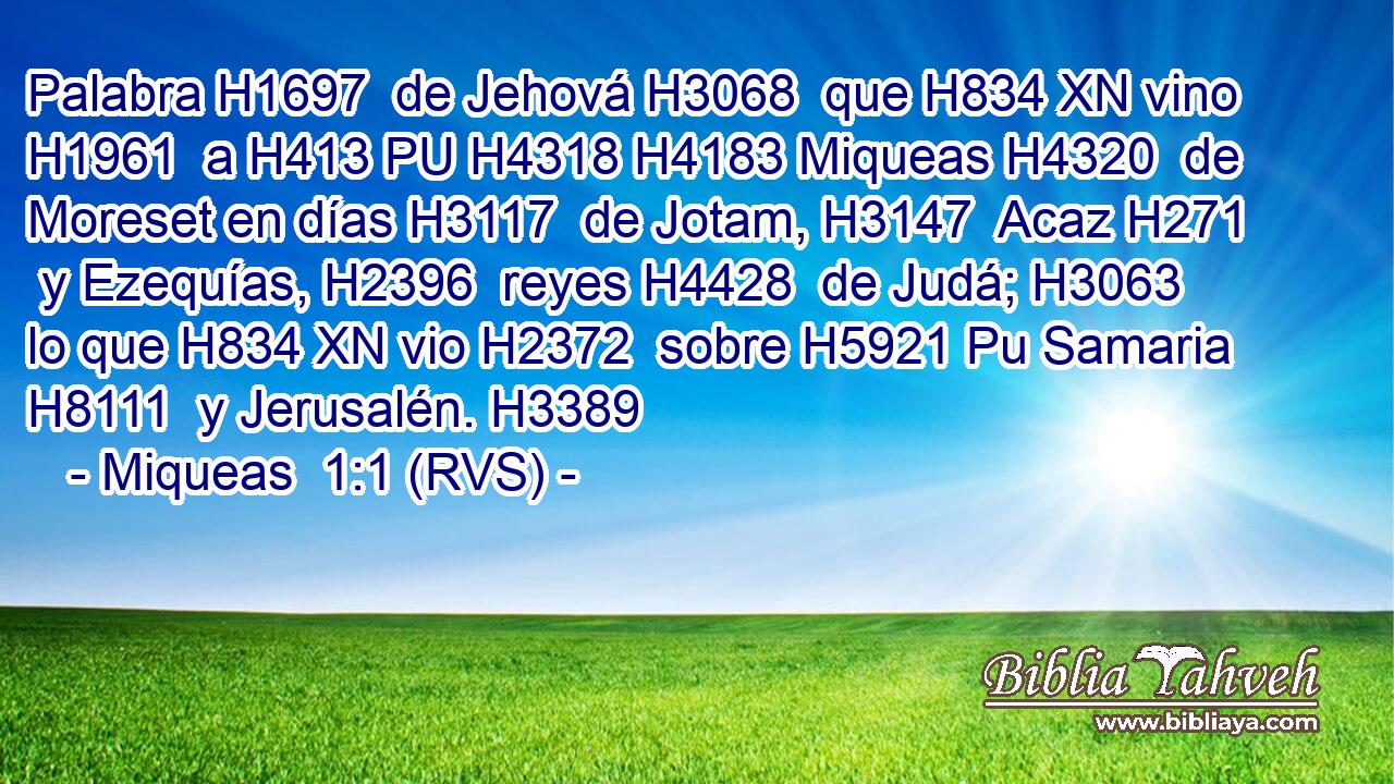 Palabra H1697  de Jehová H3068  que H834 XN vino H1961  a H413 PU H4318 H4183 Miqueas H4320  de Moreset en días H3117  de Jotam, H3147  Acaz H271  y Ezequías, H2396  reyes H4428  de Judá; H3063  lo que H834 XN vio H2372  sobre H5921 Pu Samaria H8111  y Jerusalén. H3389  