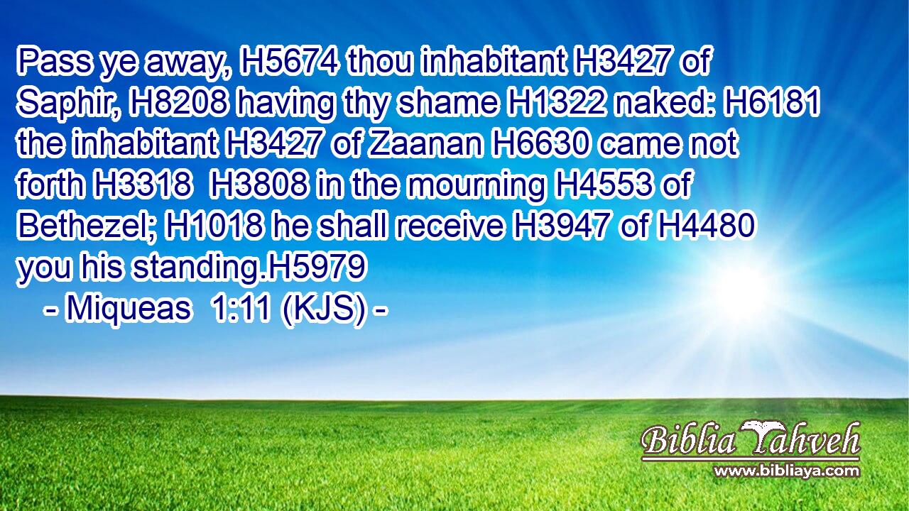 Pass ye away, H5674 thou inhabitant H3427 of Saphir, H8208 having thy shame H1322 naked: H6181 the inhabitant H3427 of Zaanan H6630 came not forth H3318  H3808 in the mourning H4553 of Bethezel; H1018 he shall receive H3947 of H4480 you his standing.H5979