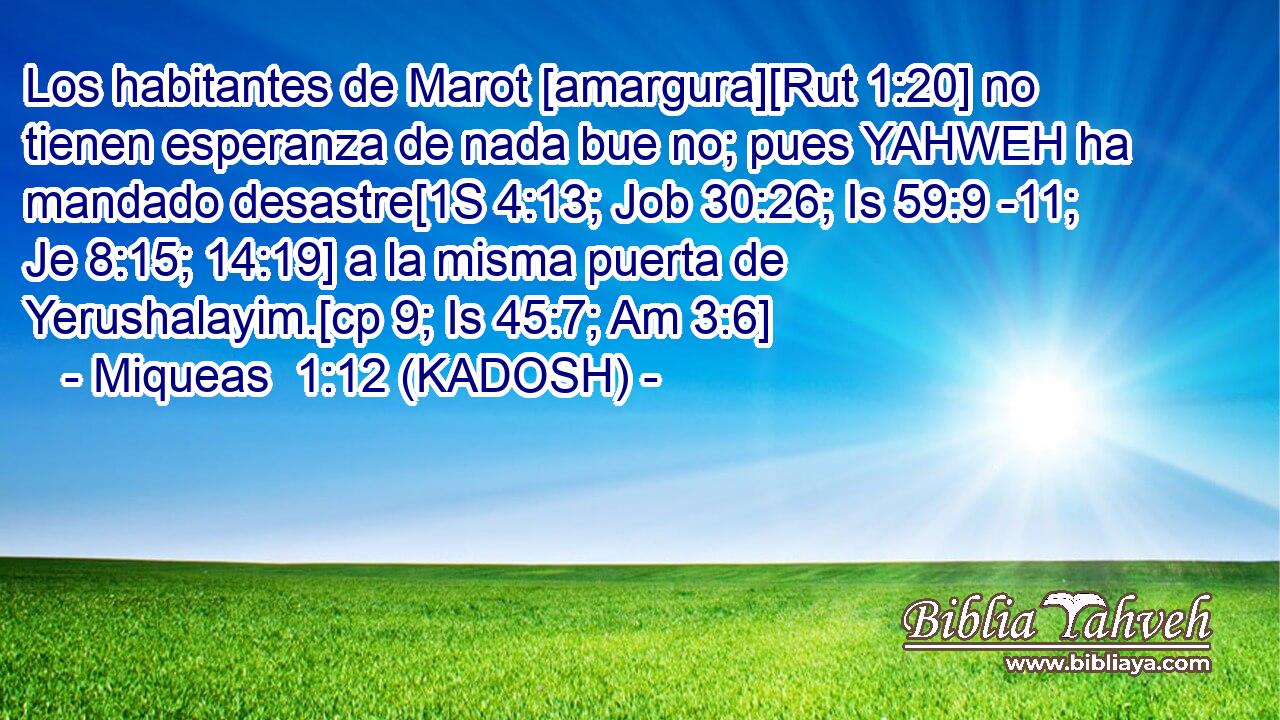  Los habitantes de Marot [amargura][Rut 1:20] no tienen esperanza de nada bue no; pues YAHWEH ha mandado desastre[1S 4:13; Job 30:26; Is 59:9 -11; Je 8:15; 14:19] a la misma puerta de Yerushalayim.[cp 9; Is 45:7; Am 3:6] 