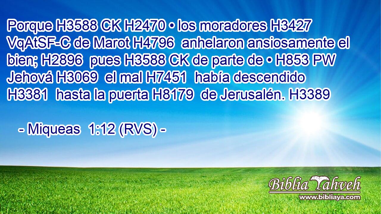 Porque H3588 CK H2470 • los moradores H3427 VqAtSF-C de Marot H4796  anhelaron ansiosamente el bien; H2896  pues H3588 CK de parte de • H853 PW Jehová H3069  el mal H7451  había descendido H3381  hasta la puerta H8179  de Jerusalén. H3389  