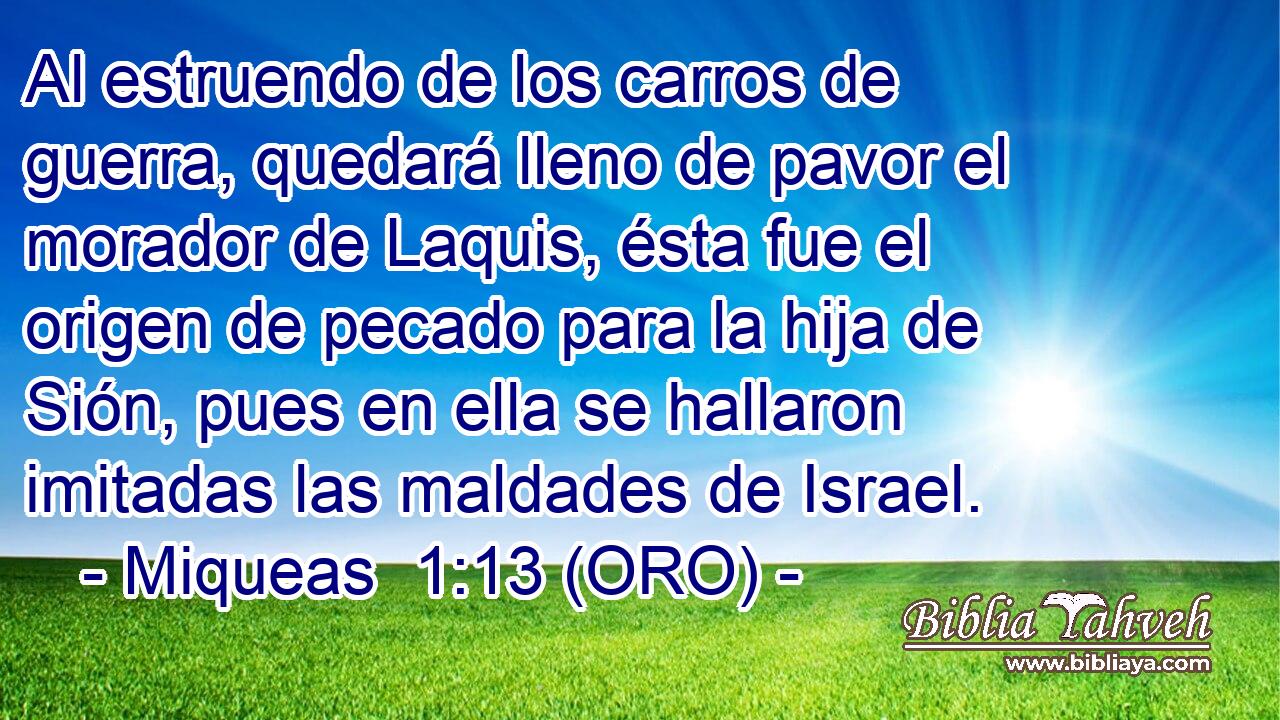 Al estruendo de los carros de guerra, quedará lleno de pavor el morador de Laquis, ésta fue el origen de pecado para la hija de Sión, pues en ella se hallaron imitadas las maldades de Israel. 