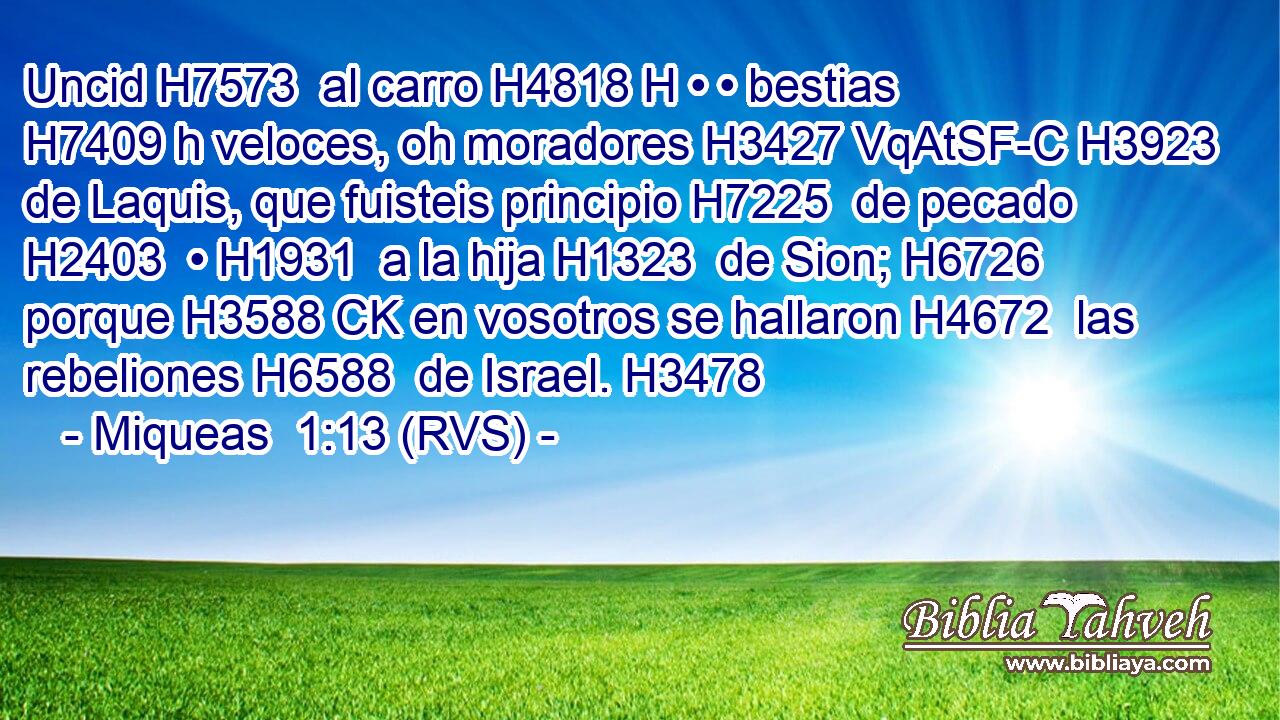 Uncid H7573  al carro H4818 H • • bestias H7409 h veloces, oh moradores H3427 VqAtSF-C H3923 de Laquis, que fuisteis principio H7225  de pecado H2403  • H1931  a la hija H1323  de Sion; H6726  porque H3588 CK en vosotros se hallaron H4672  las rebeliones H6588  de Israel. H3478  