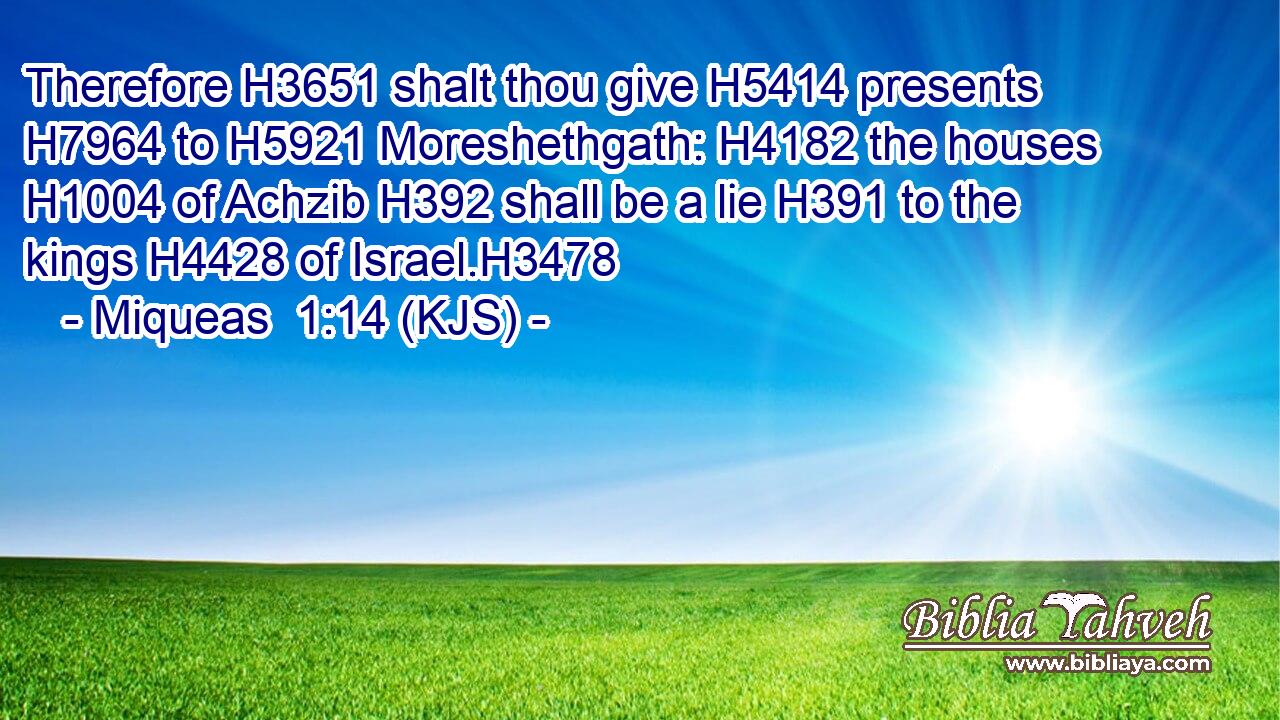 Therefore H3651 shalt thou give H5414 presents H7964 to H5921 Moreshethgath: H4182 the houses H1004 of Achzib H392 shall be a lie H391 to the kings H4428 of Israel.H3478