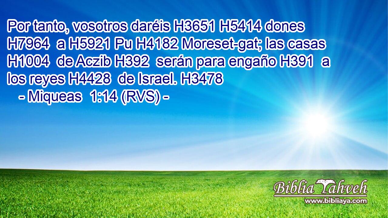 Por tanto, vosotros daréis H3651 H5414 dones H7964  a H5921 Pu H4182 Moreset-gat; las casas H1004  de Aczib H392  serán para engaño H391  a los reyes H4428  de Israel. H3478  