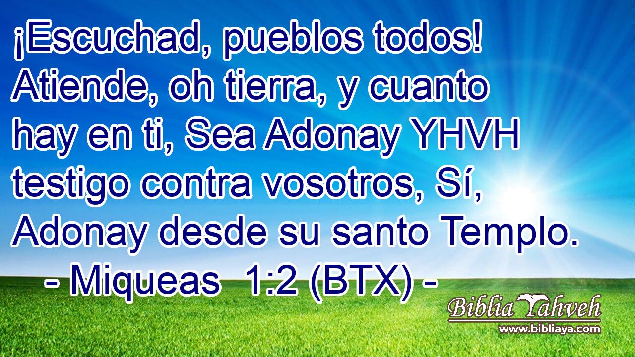 ¡Escuchad, pueblos todos! Atiende, oh tierra, y cuanto hay en ti, Sea Adonay YHVH testigo contra vosotros, Sí, Adonay desde su santo Templo.