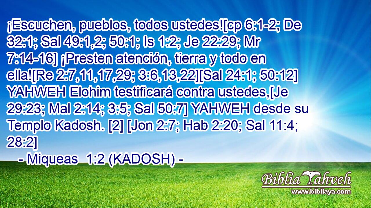  ¡Escuchen, pueblos, todos ustedes![cp 6:1-2; De 32:1; Sal 49:1,2; 50:1; Is 1:2; Je 22:29; Mr 7:14-16] ¡Presten atención, tierra y todo en ella![Re 2:7,11,17,29; 3:6,13,22][Sal 24:1; 50:12] YAHWEH Elohim testificará contra ustedes,[Je 29:23; Mal 2:14; 3:5; Sal 50:7] YAHWEH desde su Templo Kadosh. [2] [Jon 2:7; Hab 2:20; Sal 11:4; 28:2] 