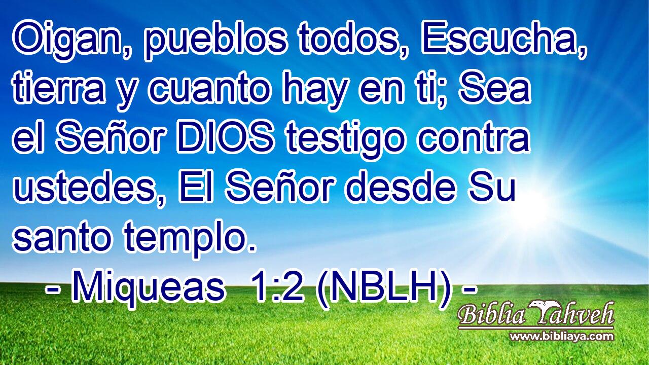  Oigan, pueblos todos, Escucha, tierra y cuanto hay en ti; Sea el Señor DIOS testigo contra ustedes, El Señor desde Su santo templo. 