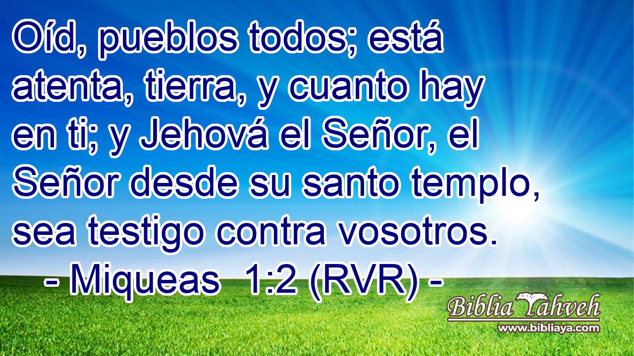 Oíd, pueblos todos; está atenta, tierra, y cuanto hay en ti; y Jehová el Señor, el Señor desde su santo templo, sea testigo contra vosotros.