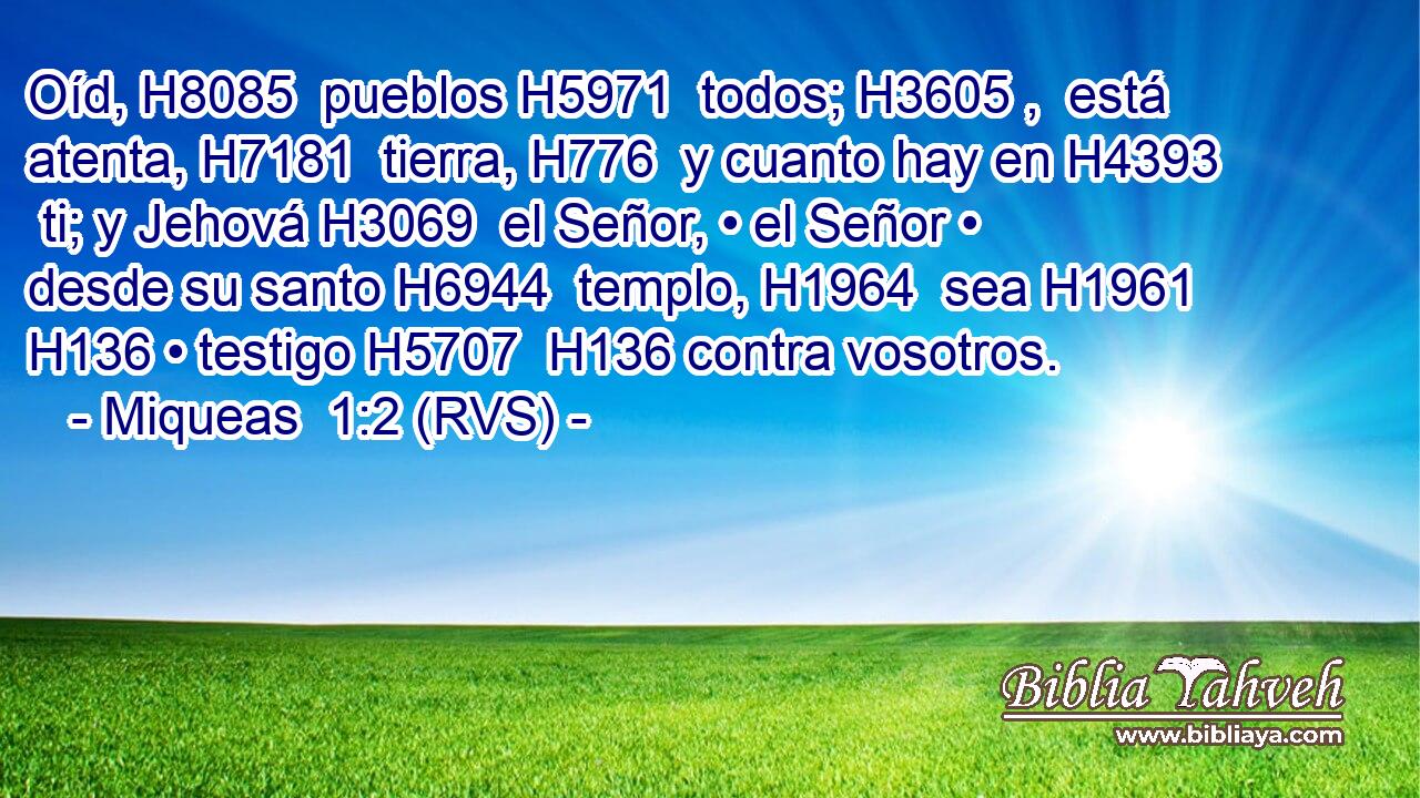 Oíd, H8085  pueblos H5971  todos; H3605 ,  está atenta, H7181  tierra, H776  y cuanto hay en H4393  ti; y Jehová H3069  el Señor, • el Señor • desde su santo H6944  templo, H1964  sea H1961  H136 • testigo H5707  H136 contra vosotros. 